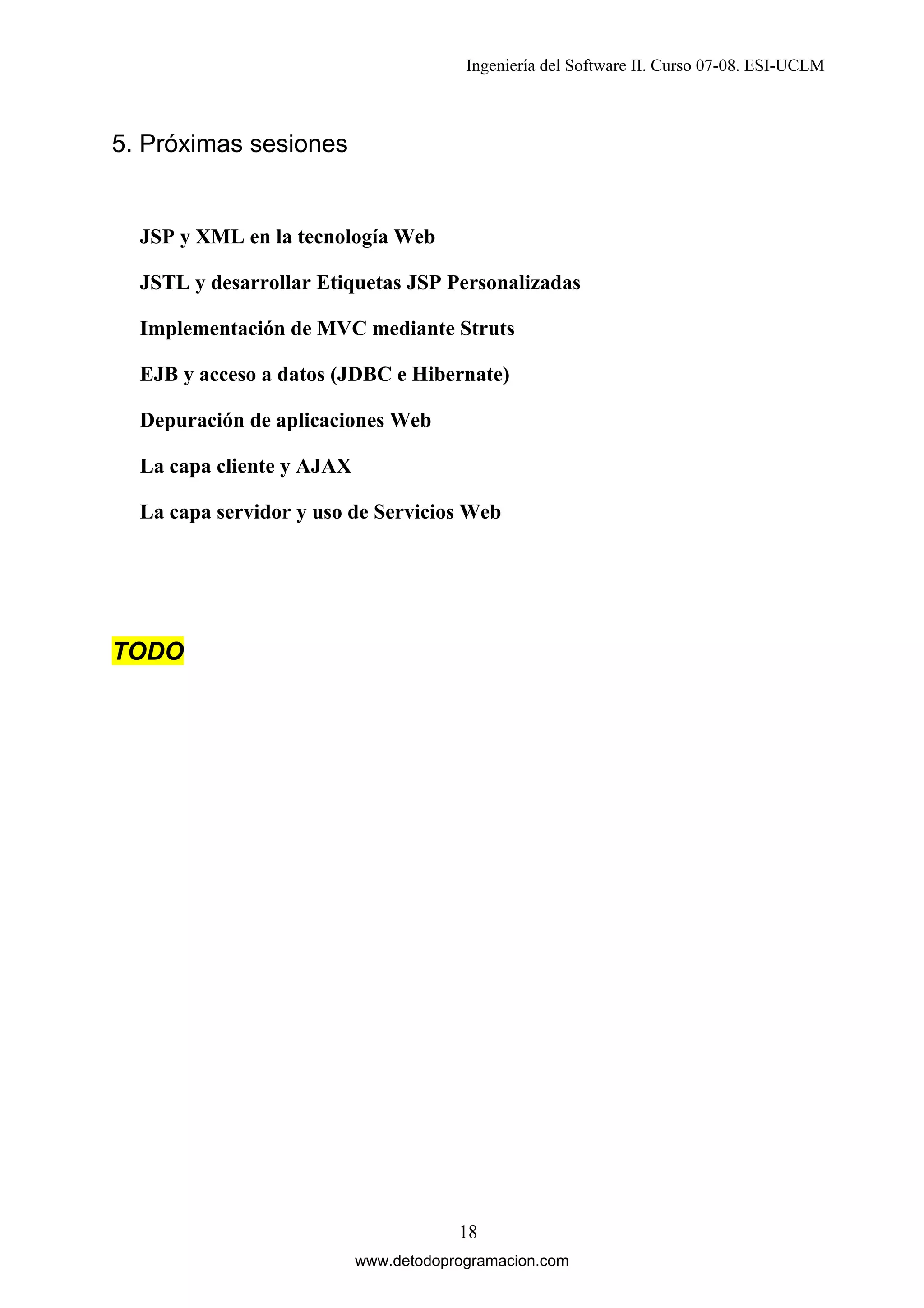 Ingeniería del Software II. Curso 07-08. ESI-UCLM

5. Próximas sesiones

JSP y XML en la tecnología Web
JSTL y desarrollar Etiquetas JSP Personalizadas
Implementación de MVC mediante Struts
EJB y acceso a datos (JDBC e Hibernate)
Depuración de aplicaciones Web
La capa cliente y AJAX
La capa servidor y uso de Servicios Web

TODO

18
www.detodoprogramacion.com

 