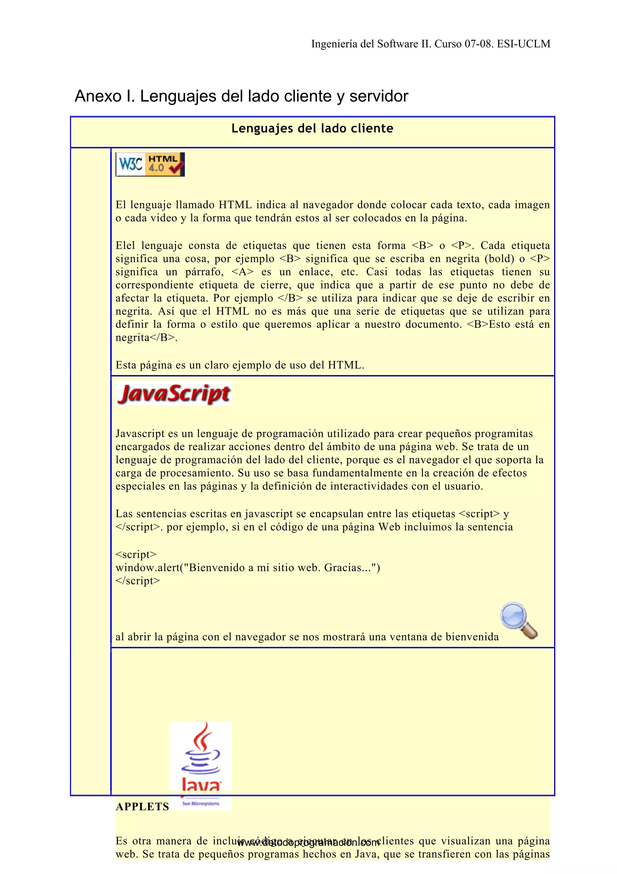 Ingeniería del Software II. Curso 07-08. ESI-UCLM

Anexo I. Lenguajes del lado cliente y servidor
Lenguajes del lado cliente

El lenguaje llamado HTML indica al navegador donde colocar cada texto, cada imagen
o cada video y la forma que tendrán estos al ser colocados en la página.
Elel lenguaje consta de etiquetas que tienen esta forma <B> o <P>. Cada etiqueta
significa una cosa, por ejemplo <B> significa que se escriba en negrita (bold) o <P>
significa un párrafo, <A> es un enlace, etc. Casi todas las etiquetas tienen su
correspondiente etiqueta de cierre, que indica que a partir de ese punto no debe de
afectar la etiqueta. Por ejemplo </B> se utiliza para indicar que se deje de escribir en
negrita. Así que el HTML no es más que una serie de etiquetas que se utilizan para
definir la forma o estilo que queremos aplicar a nuestro documento. <B>Esto está en
negrita</B>.
Esta página es un claro ejemplo de uso del HTML.

Javascript es un lenguaje de programación utilizado para crear pequeños programitas
encargados de realizar acciones dentro del ámbito de una página web. Se trata de un
lenguaje de programación del lado del cliente, porque es el navegador el que soporta la
carga de procesamiento. Su uso se basa fundamentalmente en la creación de efectos
especiales en las páginas y la definición de interactividades con el usuario.
Las sentencias escritas en javascript se encapsulan entre las etiquetas <script> y
</script>. por ejemplo, si en el código de una página Web incluimos la sentencia
<script>
window.alert("Bienvenido a mi sitio web. Gracias...")
</script>

al abrir la página con el navegador se nos mostrará una ventana de bienvenida

APPLETS

19
Es otra manera de incluir código a ejecutar en los clientes que visualizan una página
www.detodoprogramacion.com
web. Se trata de pequeños programas hechos en Java, que se transfieren con las páginas

 