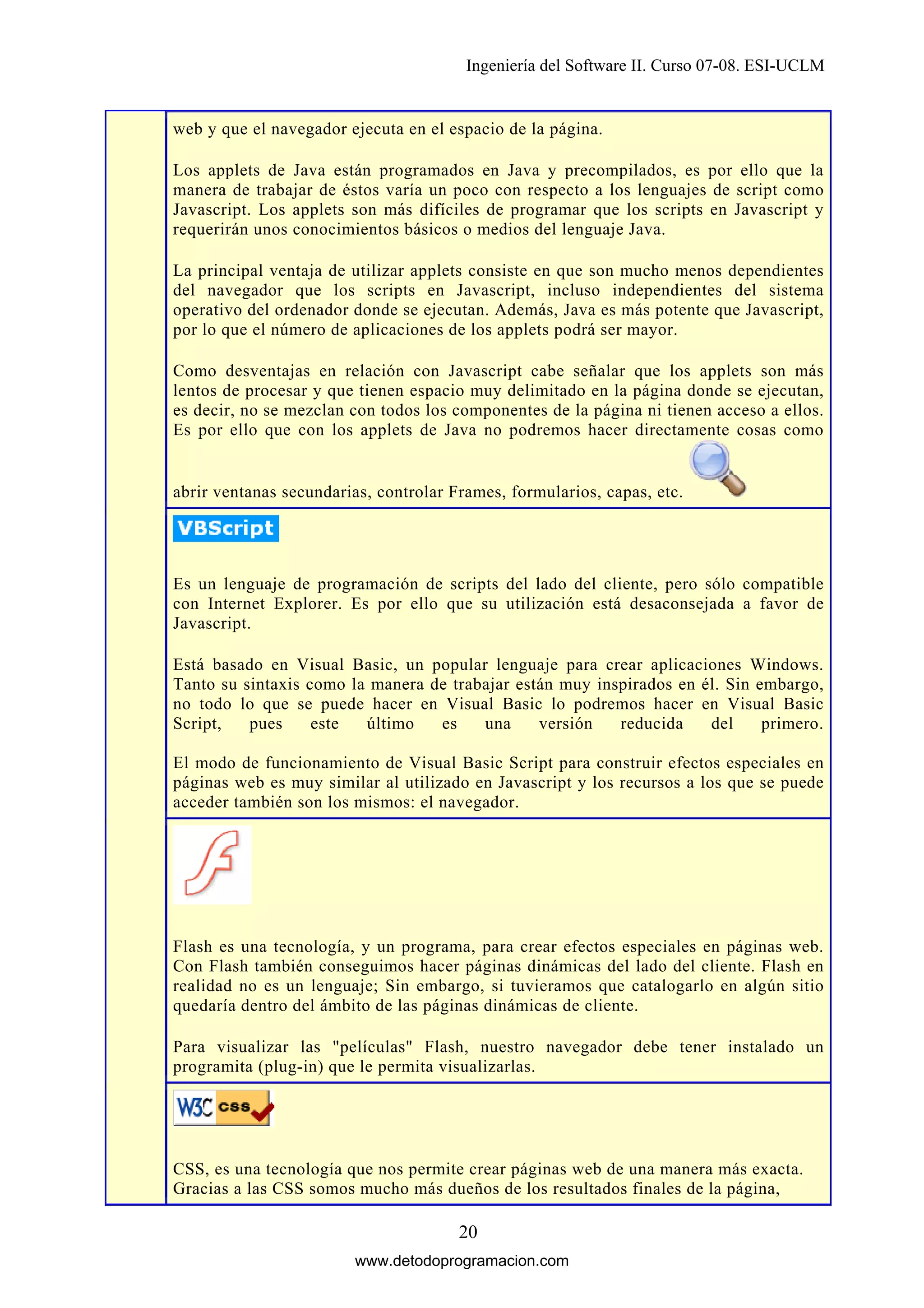 Ingeniería del Software II. Curso 07-08. ESI-UCLM

web y que el navegador ejecuta en el espacio de la página.
Los applets de Java están programados en Java y precompilados, es por ello que la
manera de trabajar de éstos varía un poco con respecto a los lenguajes de script como
Javascript. Los applets son más difíciles de programar que los scripts en Javascript y
requerirán unos conocimientos básicos o medios del lenguaje Java.
La principal ventaja de utilizar applets consiste en que son mucho menos dependientes
del navegador que los scripts en Javascript, incluso independientes del sistema
operativo del ordenador donde se ejecutan. Además, Java es más potente que Javascript,
por lo que el número de aplicaciones de los applets podrá ser mayor.
Como desventajas en relación con Javascript cabe señalar que los applets son más
lentos de procesar y que tienen espacio muy delimitado en la página donde se ejecutan,
es decir, no se mezclan con todos los componentes de la página ni tienen acceso a ellos.
Es por ello que con los applets de Java no podremos hacer directamente cosas como

abrir ventanas secundarias, controlar Frames, formularios, capas, etc.

Es un lenguaje de programación de scripts del lado del cliente, pero sólo compatible
con Internet Explorer. Es por ello que su utilización está desaconsejada a favor de
Javascript.
Está basado en Visual Basic, un popular lenguaje para crear aplicaciones Windows.
Tanto su sintaxis como la manera de trabajar están muy inspirados en él. Sin embargo,
no todo lo que se puede hacer en Visual Basic lo podremos hacer en Visual Basic
Script,
pues
este
último
es
una
versión
reducida
del
primero.
El modo de funcionamiento de Visual Basic Script para construir efectos especiales en
páginas web es muy similar al utilizado en Javascript y los recursos a los que se puede
acceder también son los mismos: el navegador.

Flash es una tecnología, y un programa, para crear efectos especiales en páginas web.
Con Flash también conseguimos hacer páginas dinámicas del lado del cliente. Flash en
realidad no es un lenguaje; Sin embargo, si tuvieramos que catalogarlo en algún sitio
quedaría dentro del ámbito de las páginas dinámicas de cliente.
Para visualizar las "películas" Flash, nuestro navegador debe tener instalado un
programita (plug-in) que le permita visualizarlas.

CSS, es una tecnología que nos permite crear páginas web de una manera más exacta.
Gracias a las CSS somos mucho más dueños de los resultados finales de la página,

20
www.detodoprogramacion.com

 