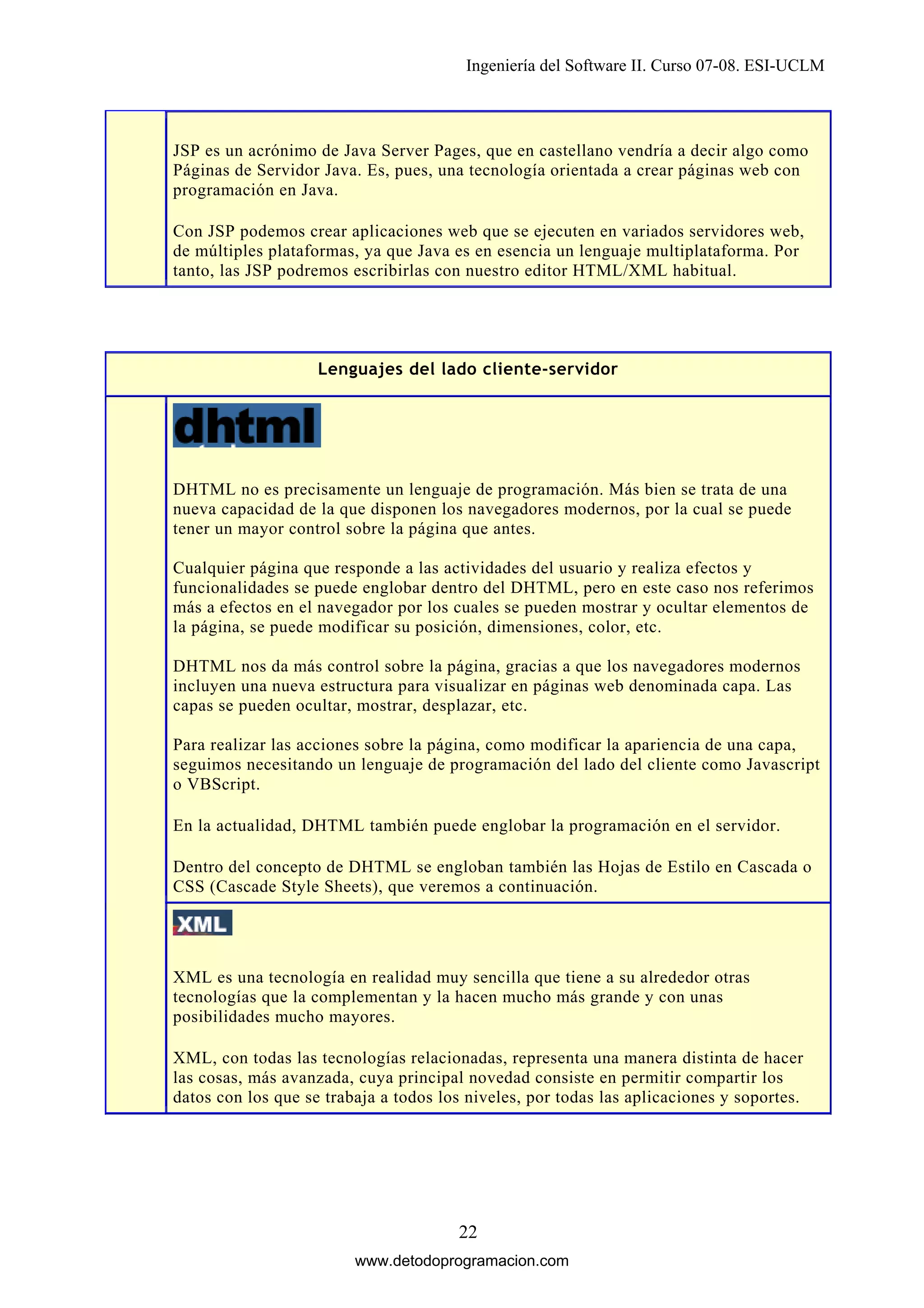 Ingeniería del Software II. Curso 07-08. ESI-UCLM

JSP es un acrónimo de Java Server Pages, que en castellano vendría a decir algo como
Páginas de Servidor Java. Es, pues, una tecnología orientada a crear páginas web con
programación en Java.
Con JSP podemos crear aplicaciones web que se ejecuten en variados servidores web,
de múltiples plataformas, ya que Java es en esencia un lenguaje multiplataforma. Por
tanto, las JSP podremos escribirlas con nuestro editor HTML/XML habitual.

Lenguajes del lado cliente-servidor

DHTML no es precisamente un lenguaje de programación. Más bien se trata de una
nueva capacidad de la que disponen los navegadores modernos, por la cual se puede
tener un mayor control sobre la página que antes.
Cualquier página que responde a las actividades del usuario y realiza efectos y
funcionalidades se puede englobar dentro del DHTML, pero en este caso nos referimos
más a efectos en el navegador por los cuales se pueden mostrar y ocultar elementos de
la página, se puede modificar su posición, dimensiones, color, etc.
DHTML nos da más control sobre la página, gracias a que los navegadores modernos
incluyen una nueva estructura para visualizar en páginas web denominada capa. Las
capas se pueden ocultar, mostrar, desplazar, etc.
Para realizar las acciones sobre la página, como modificar la apariencia de una capa,
seguimos necesitando un lenguaje de programación del lado del cliente como Javascript
o VBScript.
En la actualidad, DHTML también puede englobar la programación en el servidor.
Dentro del concepto de DHTML se engloban también las Hojas de Estilo en Cascada o
CSS (Cascade Style Sheets), que veremos a continuación.

XML es una tecnología en realidad muy sencilla que tiene a su alrededor otras
tecnologías que la complementan y la hacen mucho más grande y con unas
posibilidades mucho mayores.
XML, con todas las tecnologías relacionadas, representa una manera distinta de hacer
las cosas, más avanzada, cuya principal novedad consiste en permitir compartir los
datos con los que se trabaja a todos los niveles, por todas las aplicaciones y soportes.

22
www.detodoprogramacion.com

 