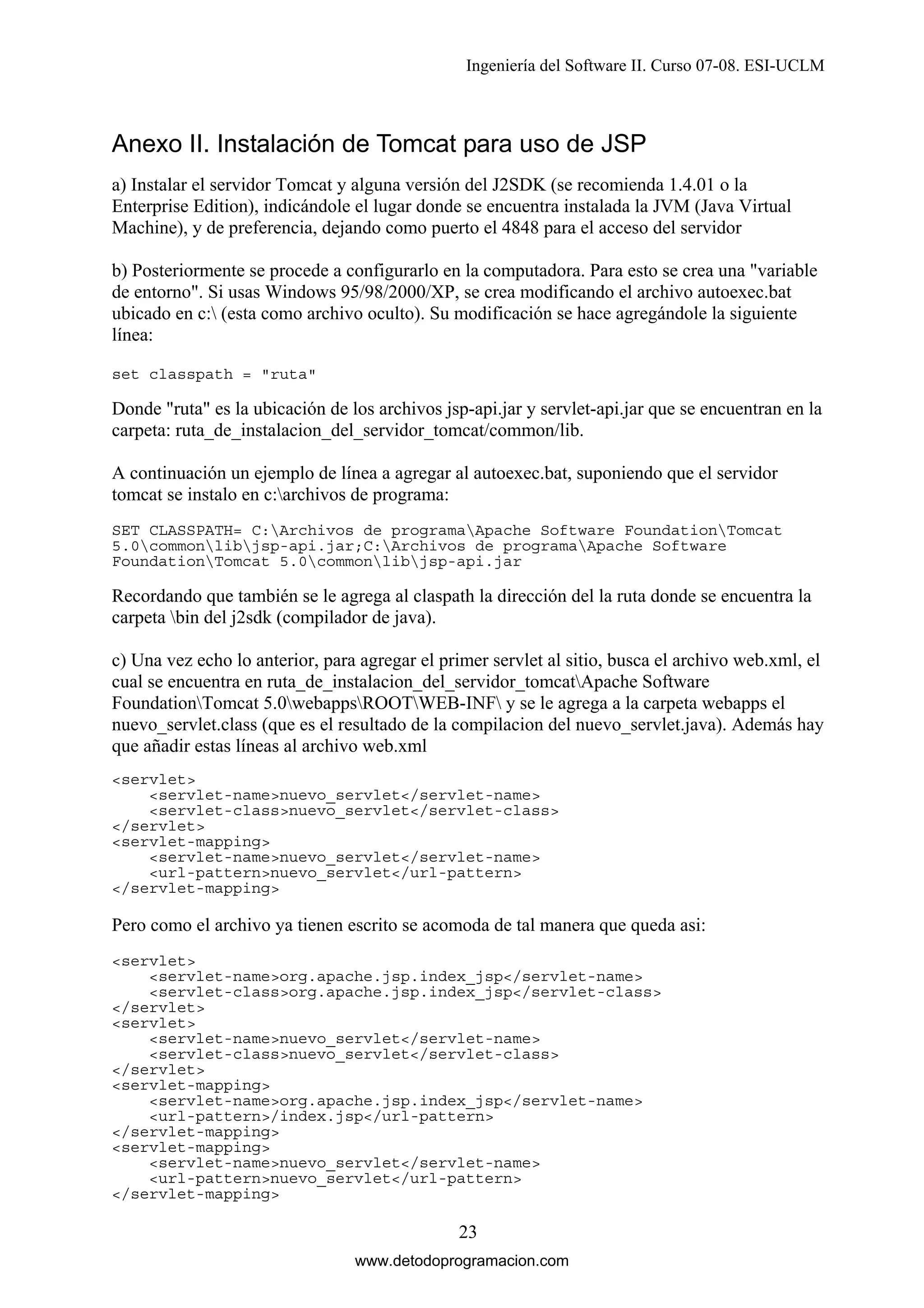 Ingeniería del Software II. Curso 07-08. ESI-UCLM

Anexo II. Instalación de Tomcat para uso de JSP
a) Instalar el servidor Tomcat y alguna versión del J2SDK (se recomienda 1.4.01 o la
Enterprise Edition), indicándole el lugar donde se encuentra instalada la JVM (Java Virtual
Machine), y de preferencia, dejando como puerto el 4848 para el acceso del servidor
b) Posteriormente se procede a configurarlo en la computadora. Para esto se crea una "variable
de entorno". Si usas Windows 95/98/2000/XP, se crea modificando el archivo autoexec.bat
ubicado en c: (esta como archivo oculto). Su modificación se hace agregándole la siguiente
línea:
set classpath = "ruta"

Donde "ruta" es la ubicación de los archivos jsp-api.jar y servlet-api.jar que se encuentran en la
carpeta: ruta_de_instalacion_del_servidor_tomcat/common/lib.
A continuación un ejemplo de línea a agregar al autoexec.bat, suponiendo que el servidor
tomcat se instalo en c:archivos de programa:
SET CLASSPATH= C:Archivos de programaApache Software FoundationTomcat
5.0commonlibjsp-api.jar;C:Archivos de programaApache Software
FoundationTomcat 5.0commonlibjsp-api.jar

Recordando que también se le agrega al claspath la dirección del la ruta donde se encuentra la
carpeta bin del j2sdk (compilador de java).
c) Una vez echo lo anterior, para agregar el primer servlet al sitio, busca el archivo web.xml, el
cual se encuentra en ruta_de_instalacion_del_servidor_tomcatApache Software
FoundationTomcat 5.0webappsROOTWEB-INF y se le agrega a la carpeta webapps el
nuevo_servlet.class (que es el resultado de la compilacion del nuevo_servlet.java). Además hay
que añadir estas líneas al archivo web.xml
<servlet>
<servlet-name>nuevo_servlet</servlet-name>
<servlet-class>nuevo_servlet</servlet-class>
</servlet>
<servlet-mapping>
<servlet-name>nuevo_servlet</servlet-name>
<url-pattern>nuevo_servlet</url-pattern>
</servlet-mapping>

Pero como el archivo ya tienen escrito se acomoda de tal manera que queda asi:
<servlet>
<servlet-name>org.apache.jsp.index_jsp</servlet-name>
<servlet-class>org.apache.jsp.index_jsp</servlet-class>
</servlet>
<servlet>
<servlet-name>nuevo_servlet</servlet-name>
<servlet-class>nuevo_servlet</servlet-class>
</servlet>
<servlet-mapping>
<servlet-name>org.apache.jsp.index_jsp</servlet-name>
<url-pattern>/index.jsp</url-pattern>
</servlet-mapping>
<servlet-mapping>
<servlet-name>nuevo_servlet</servlet-name>
<url-pattern>nuevo_servlet</url-pattern>
</servlet-mapping>

23
www.detodoprogramacion.com

 