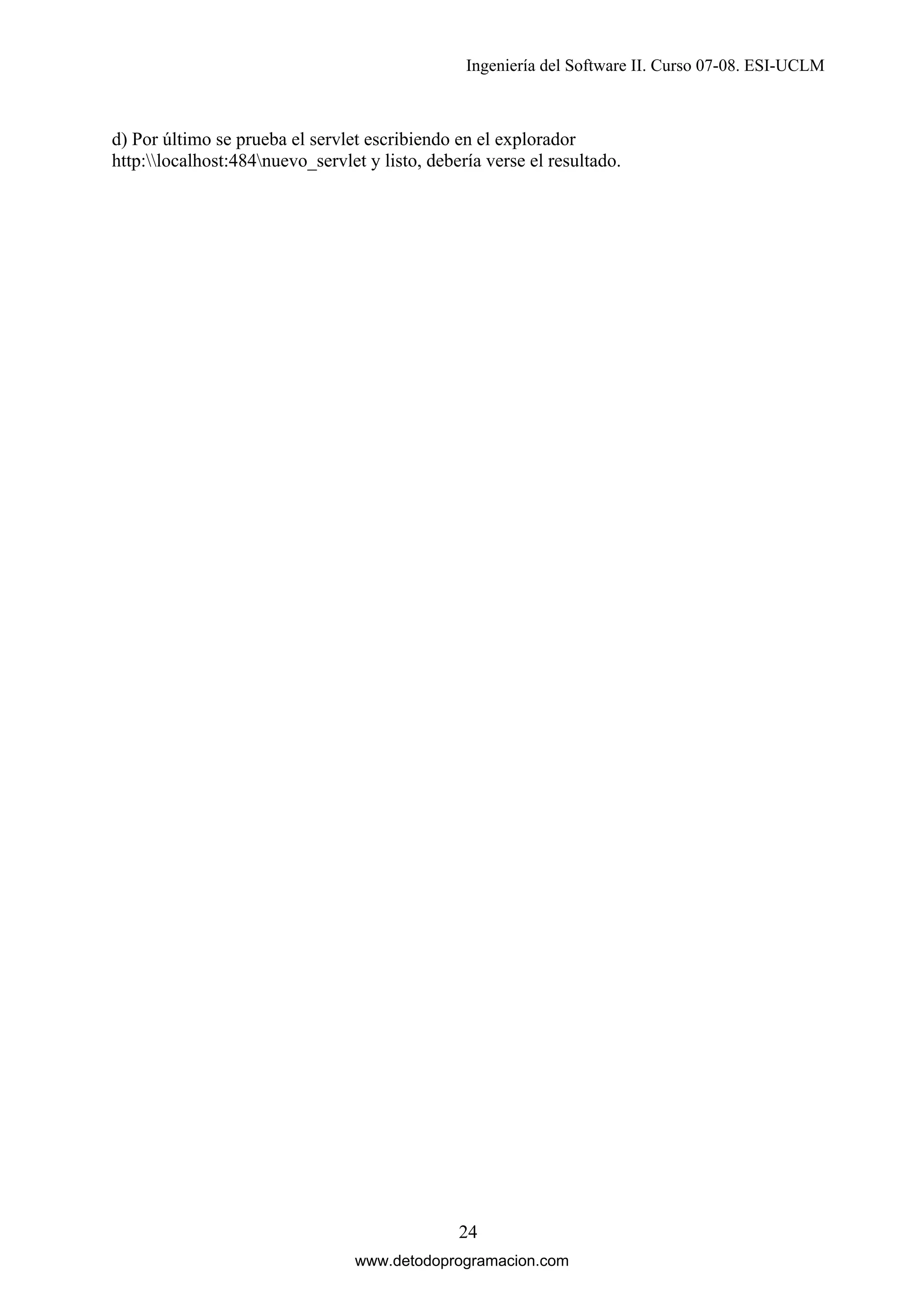Ingeniería del Software II. Curso 07-08. ESI-UCLM

d) Por último se prueba el servlet escribiendo en el explorador
http:localhost:484nuevo_servlet y listo, debería verse el resultado.

24
www.detodoprogramacion.com

 