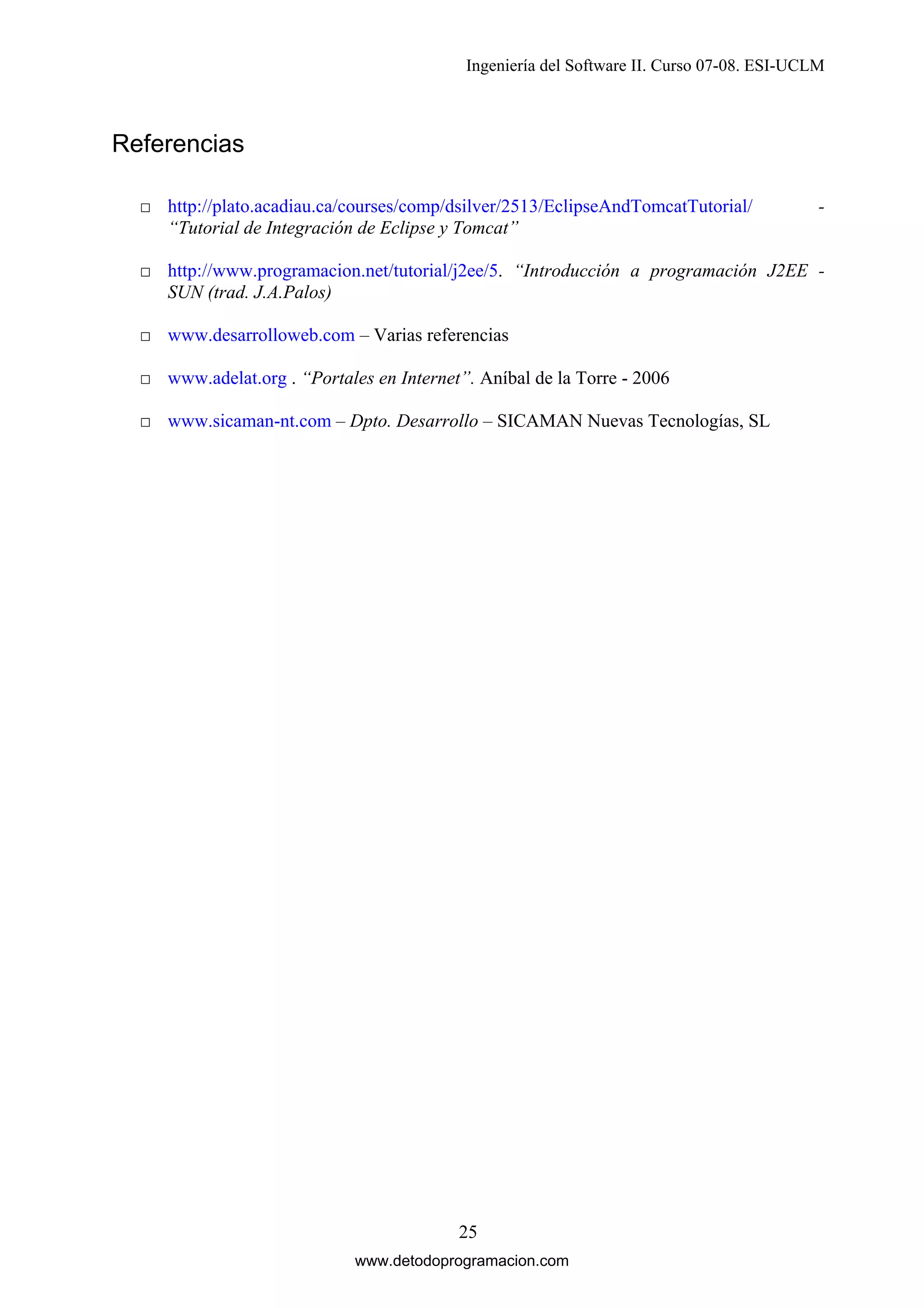 Ingeniería del Software II. Curso 07-08. ESI-UCLM

Referencias
□ http://plato.acadiau.ca/courses/comp/dsilver/2513/EclipseAndTomcatTutorial/
“Tutorial de Integración de Eclipse y Tomcat”

-

□ http://www.programacion.net/tutorial/j2ee/5. “Introducción a programación J2EE SUN (trad. J.A.Palos)
□ www.desarrolloweb.com – Varias referencias
□ www.adelat.org . “Portales en Internet”. Aníbal de la Torre - 2006
□ www.sicaman-nt.com – Dpto. Desarrollo – SICAMAN Nuevas Tecnologías, SL

25
www.detodoprogramacion.com

 