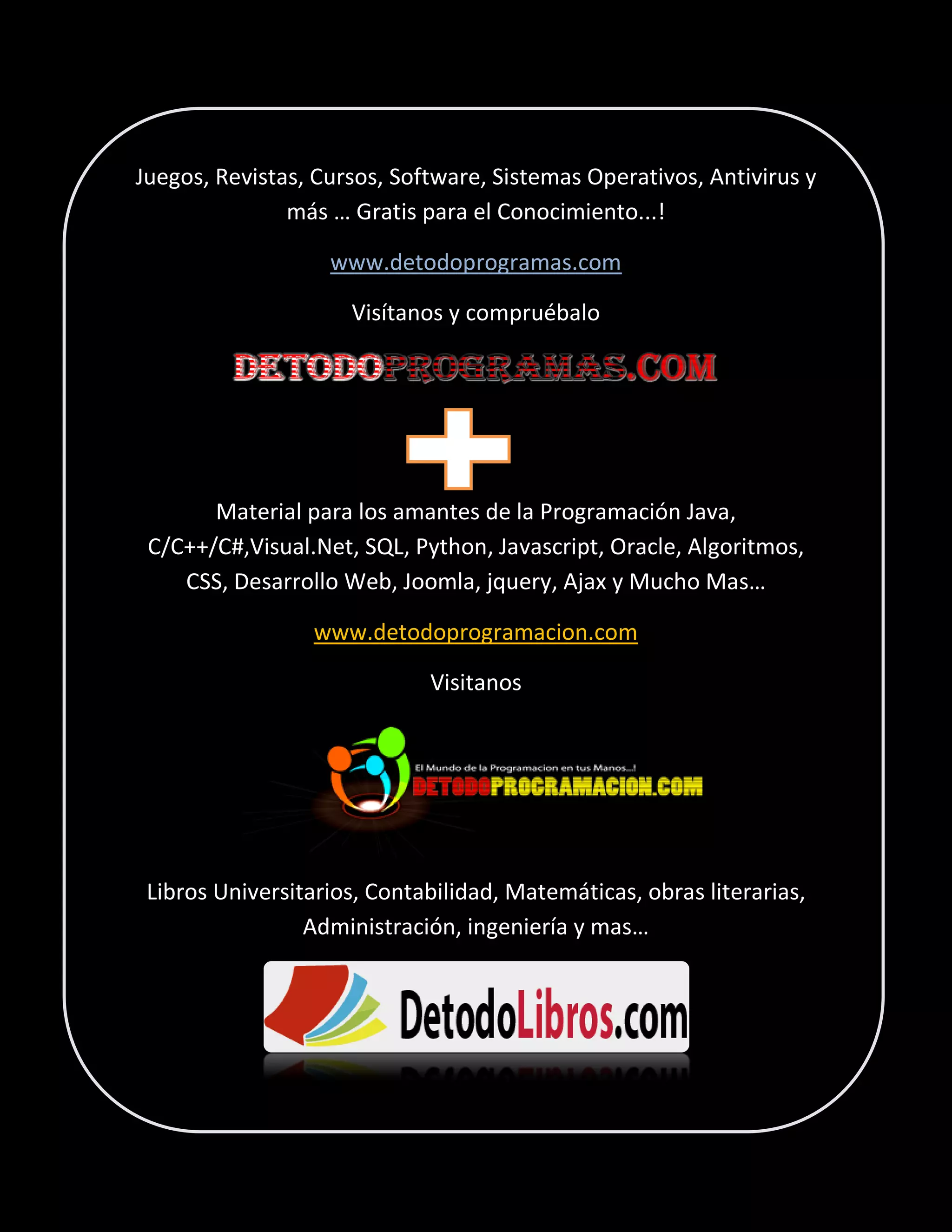 Juegos, Revistas, Cursos, Software, Sistemas Operativos, Antivirus y
más … Gratis para el Conocimiento...!
www.detodoprogramas.com
Visítanos y compruébalo

Material para los amantes de la Programación Java,
C/C++/C#,Visual.Net, SQL, Python, Javascript, Oracle, Algoritmos,
CSS, Desarrollo Web, Joomla, jquery, Ajax y Mucho Mas…
www.detodoprogramacion.com
Visitanos

Libros Universitarios, Contabilidad, Matemáticas, obras literarias,
Administración, ingeniería y mas…

 