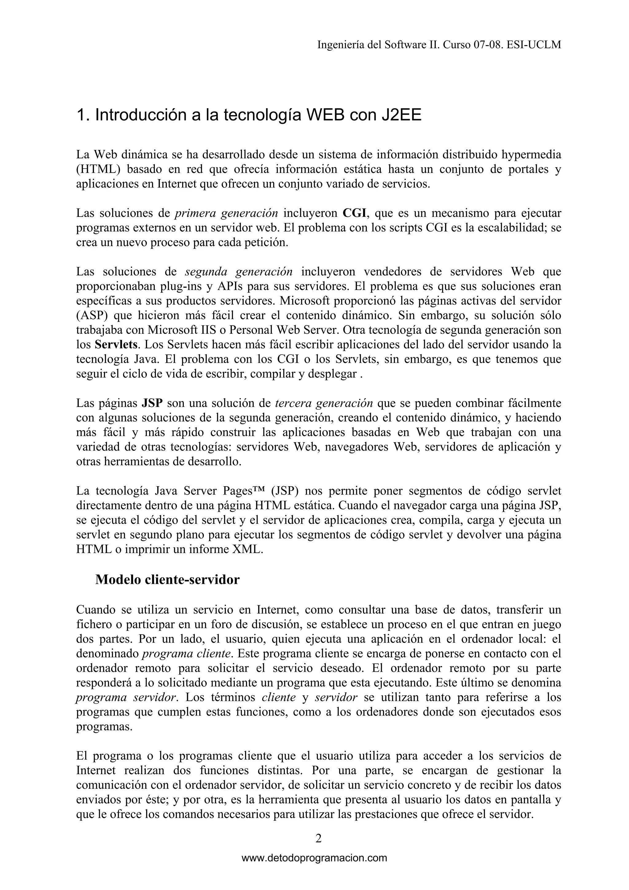 Ingeniería del Software II. Curso 07-08. ESI-UCLM

1. Introducción a la tecnología WEB con J2EE
La Web dinámica se ha desarrollado desde un sistema de información distribuido hypermedia
(HTML) basado en red que ofrecía información estática hasta un conjunto de portales y
aplicaciones en Internet que ofrecen un conjunto variado de servicios.
Las soluciones de primera generación incluyeron CGI, que es un mecanismo para ejecutar
programas externos en un servidor web. El problema con los scripts CGI es la escalabilidad; se
crea un nuevo proceso para cada petición.
Las soluciones de segunda generación incluyeron vendedores de servidores Web que
proporcionaban plug-ins y APIs para sus servidores. El problema es que sus soluciones eran
específicas a sus productos servidores. Microsoft proporcionó las páginas activas del servidor
(ASP) que hicieron más fácil crear el contenido dinámico. Sin embargo, su solución sólo
trabajaba con Microsoft IIS o Personal Web Server. Otra tecnología de segunda generación son
los Servlets. Los Servlets hacen más fácil escribir aplicaciones del lado del servidor usando la
tecnología Java. El problema con los CGI o los Servlets, sin embargo, es que tenemos que
seguir el ciclo de vida de escribir, compilar y desplegar .
Las páginas JSP son una solución de tercera generación que se pueden combinar fácilmente
con algunas soluciones de la segunda generación, creando el contenido dinámico, y haciendo
más fácil y más rápido construir las aplicaciones basadas en Web que trabajan con una
variedad de otras tecnologías: servidores Web, navegadores Web, servidores de aplicación y
otras herramientas de desarrollo.
La tecnología Java Server Pages™ (JSP) nos permite poner segmentos de código servlet
directamente dentro de una página HTML estática. Cuando el navegador carga una página JSP,
se ejecuta el código del servlet y el servidor de aplicaciones crea, compila, carga y ejecuta un
servlet en segundo plano para ejecutar los segmentos de código servlet y devolver una página
HTML o imprimir un informe XML.

Modelo cliente-servidor
Cuando se utiliza un servicio en Internet, como consultar una base de datos, transferir un
fichero o participar en un foro de discusión, se establece un proceso en el que entran en juego
dos partes. Por un lado, el usuario, quien ejecuta una aplicación en el ordenador local: el
denominado programa cliente. Este programa cliente se encarga de ponerse en contacto con el
ordenador remoto para solicitar el servicio deseado. El ordenador remoto por su parte
responderá a lo solicitado mediante un programa que esta ejecutando. Este último se denomina
programa servidor. Los términos cliente y servidor se utilizan tanto para referirse a los
programas que cumplen estas funciones, como a los ordenadores donde son ejecutados esos
programas.
El programa o los programas cliente que el usuario utiliza para acceder a los servicios de
Internet realizan dos funciones distintas. Por una parte, se encargan de gestionar la
comunicación con el ordenador servidor, de solicitar un servicio concreto y de recibir los datos
enviados por éste; y por otra, es la herramienta que presenta al usuario los datos en pantalla y
que le ofrece los comandos necesarios para utilizar las prestaciones que ofrece el servidor.
2
www.detodoprogramacion.com

 
