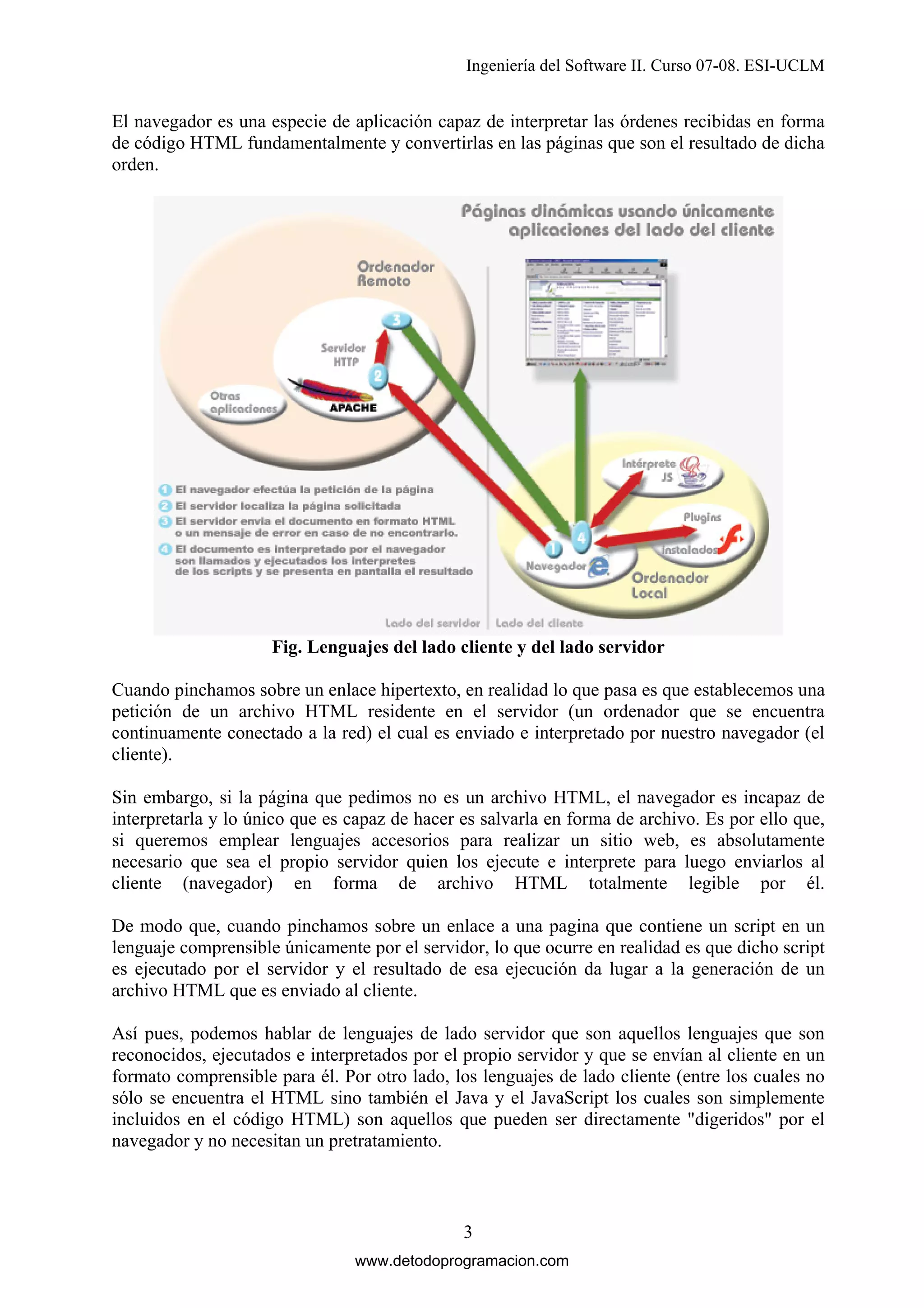 Ingeniería del Software II. Curso 07-08. ESI-UCLM

El navegador es una especie de aplicación capaz de interpretar las órdenes recibidas en forma
de código HTML fundamentalmente y convertirlas en las páginas que son el resultado de dicha
orden.

Fig. Lenguajes del lado cliente y del lado servidor
Cuando pinchamos sobre un enlace hipertexto, en realidad lo que pasa es que establecemos una
petición de un archivo HTML residente en el servidor (un ordenador que se encuentra
continuamente conectado a la red) el cual es enviado e interpretado por nuestro navegador (el
cliente).
Sin embargo, si la página que pedimos no es un archivo HTML, el navegador es incapaz de
interpretarla y lo único que es capaz de hacer es salvarla en forma de archivo. Es por ello que,
si queremos emplear lenguajes accesorios para realizar un sitio web, es absolutamente
necesario que sea el propio servidor quien los ejecute e interprete para luego enviarlos al
cliente (navegador) en forma de archivo HTML totalmente legible por él.
De modo que, cuando pinchamos sobre un enlace a una pagina que contiene un script en un
lenguaje comprensible únicamente por el servidor, lo que ocurre en realidad es que dicho script
es ejecutado por el servidor y el resultado de esa ejecución da lugar a la generación de un
archivo HTML que es enviado al cliente.
Así pues, podemos hablar de lenguajes de lado servidor que son aquellos lenguajes que son
reconocidos, ejecutados e interpretados por el propio servidor y que se envían al cliente en un
formato comprensible para él. Por otro lado, los lenguajes de lado cliente (entre los cuales no
sólo se encuentra el HTML sino también el Java y el JavaScript los cuales son simplemente
incluidos en el código HTML) son aquellos que pueden ser directamente "digeridos" por el
navegador y no necesitan un pretratamiento.

3
www.detodoprogramacion.com

 