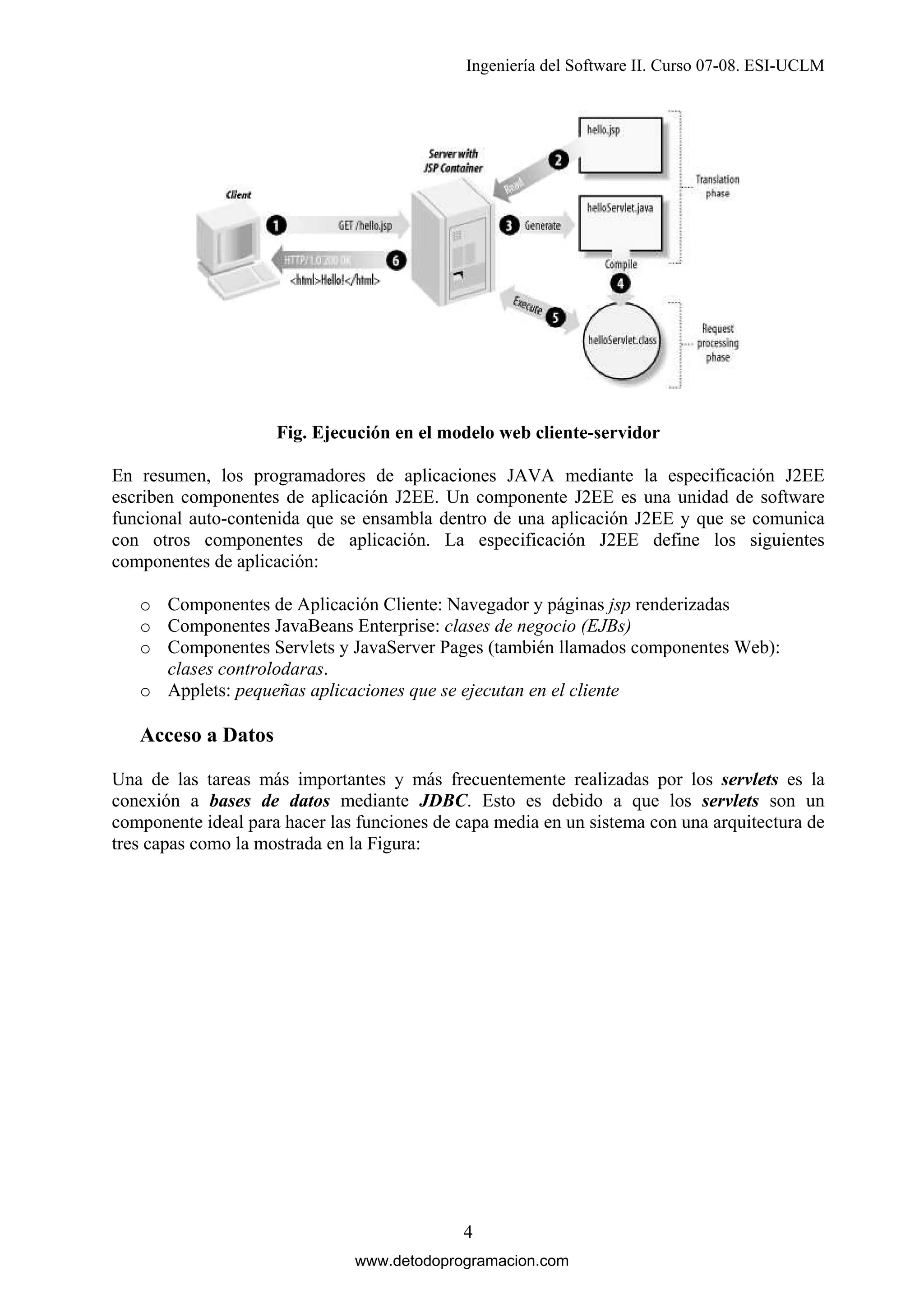 Ingeniería del Software II. Curso 07-08. ESI-UCLM

Fig. Ejecución en el modelo web cliente-servidor
En resumen, los programadores de aplicaciones JAVA mediante la especificación J2EE
escriben componentes de aplicación J2EE. Un componente J2EE es una unidad de software
funcional auto-contenida que se ensambla dentro de una aplicación J2EE y que se comunica
con otros componentes de aplicación. La especificación J2EE define los siguientes
componentes de aplicación:
o Componentes de Aplicación Cliente: Navegador y páginas jsp renderizadas
o Componentes JavaBeans Enterprise: clases de negocio (EJBs)
o Componentes Servlets y JavaServer Pages (también llamados componentes Web):
clases controlodaras.
o Applets: pequeñas aplicaciones que se ejecutan en el cliente

Acceso a Datos
Una de las tareas más importantes y más frecuentemente realizadas por los servlets es la
conexión a bases de datos mediante JDBC. Esto es debido a que los servlets son un
componente ideal para hacer las funciones de capa media en un sistema con una arquitectura de
tres capas como la mostrada en la Figura:

4
www.detodoprogramacion.com

 