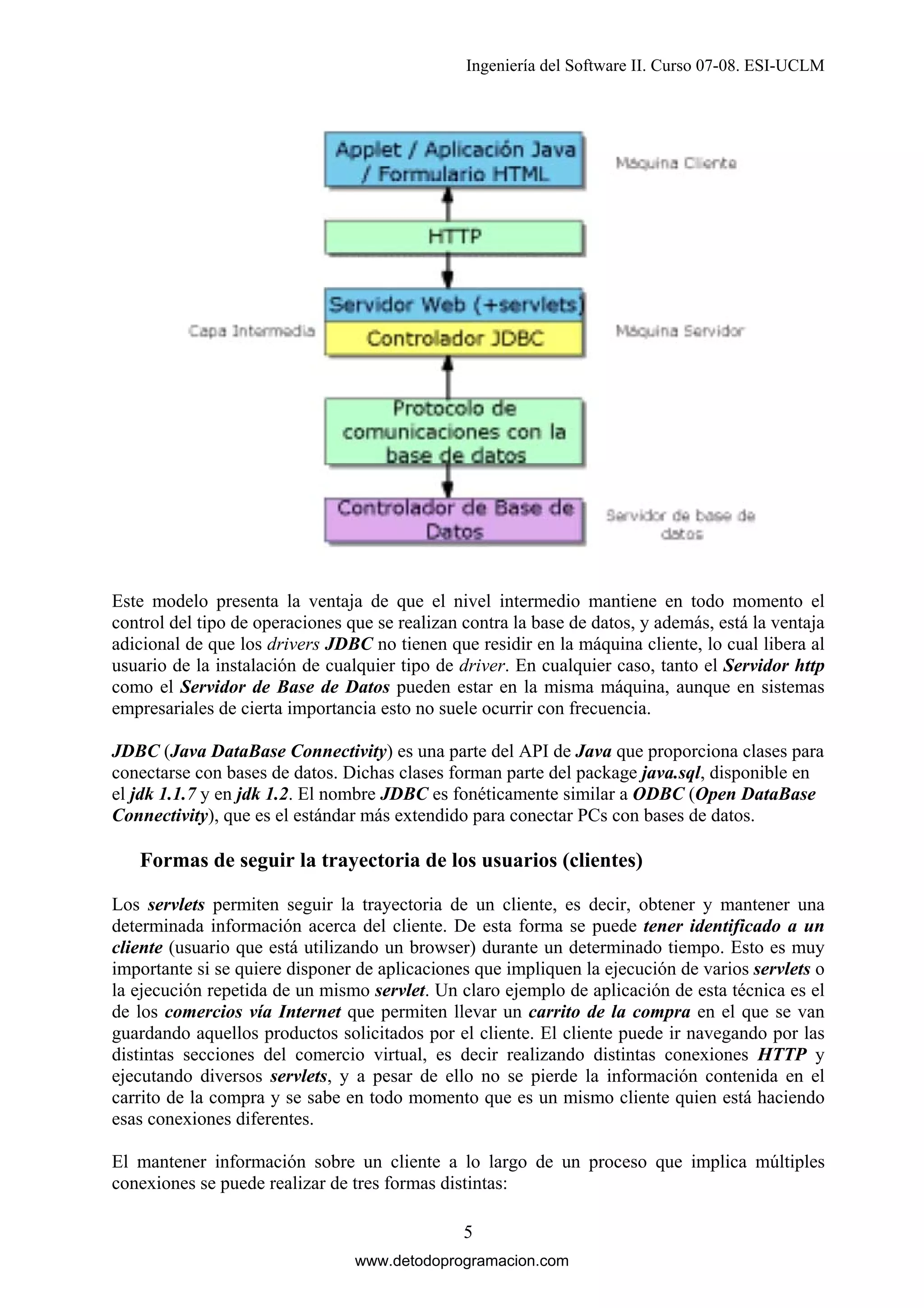 Ingeniería del Software II. Curso 07-08. ESI-UCLM

Este modelo presenta la ventaja de que el nivel intermedio mantiene en todo momento el
control del tipo de operaciones que se realizan contra la base de datos, y además, está la ventaja
adicional de que los drivers JDBC no tienen que residir en la máquina cliente, lo cual libera al
usuario de la instalación de cualquier tipo de driver. En cualquier caso, tanto el Servidor http
como el Servidor de Base de Datos pueden estar en la misma máquina, aunque en sistemas
empresariales de cierta importancia esto no suele ocurrir con frecuencia.
JDBC (Java DataBase Connectivity) es una parte del API de Java que proporciona clases para
conectarse con bases de datos. Dichas clases forman parte del package java.sql, disponible en
el jdk 1.1.7 y en jdk 1.2. El nombre JDBC es fonéticamente similar a ODBC (Open DataBase
Connectivity), que es el estándar más extendido para conectar PCs con bases de datos.

Formas de seguir la trayectoria de los usuarios (clientes)
Los servlets permiten seguir la trayectoria de un cliente, es decir, obtener y mantener una
determinada información acerca del cliente. De esta forma se puede tener identificado a un
cliente (usuario que está utilizando un browser) durante un determinado tiempo. Esto es muy
importante si se quiere disponer de aplicaciones que impliquen la ejecución de varios servlets o
la ejecución repetida de un mismo servlet. Un claro ejemplo de aplicación de esta técnica es el
de los comercios vía Internet que permiten llevar un carrito de la compra en el que se van
guardando aquellos productos solicitados por el cliente. El cliente puede ir navegando por las
distintas secciones del comercio virtual, es decir realizando distintas conexiones HTTP y
ejecutando diversos servlets, y a pesar de ello no se pierde la información contenida en el
carrito de la compra y se sabe en todo momento que es un mismo cliente quien está haciendo
esas conexiones diferentes.
El mantener información sobre un cliente a lo largo de un proceso que implica múltiples
conexiones se puede realizar de tres formas distintas:
5
www.detodoprogramacion.com

 