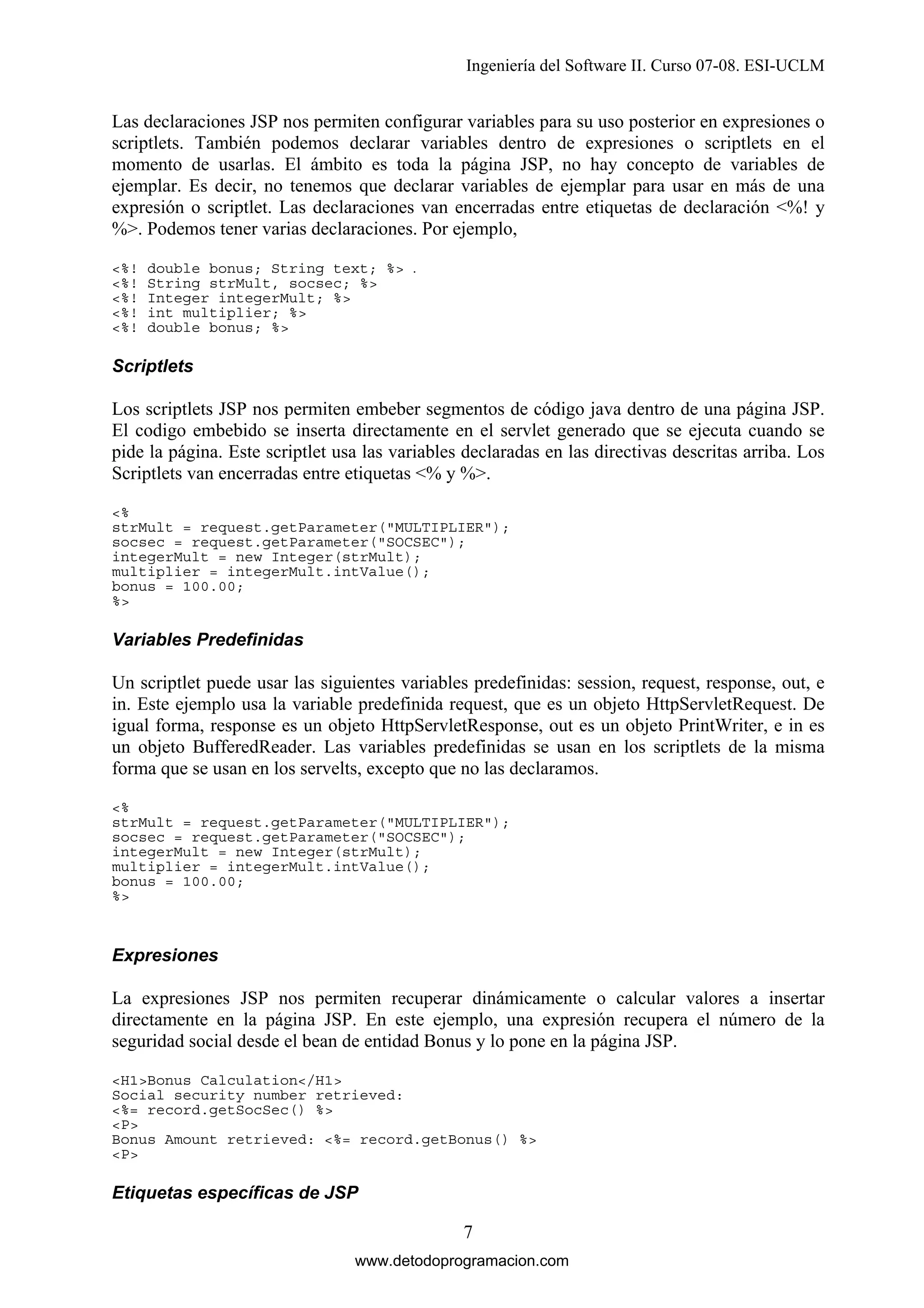 Ingeniería del Software II. Curso 07-08. ESI-UCLM

Las declaraciones JSP nos permiten configurar variables para su uso posterior en expresiones o
scriptlets. También podemos declarar variables dentro de expresiones o scriptlets en el
momento de usarlas. El ámbito es toda la página JSP, no hay concepto de variables de
ejemplar. Es decir, no tenemos que declarar variables de ejemplar para usar en más de una
expresión o scriptlet. Las declaraciones van encerradas entre etiquetas de declaración <%! y
%>. Podemos tener varias declaraciones. Por ejemplo,
<%!
<%!
<%!
<%!
<%!

double bonus; String text; %> .
String strMult, socsec; %>
Integer integerMult; %>
int multiplier; %>
double bonus; %>

Scriptlets

Los scriptlets JSP nos permiten embeber segmentos de código java dentro de una página JSP.
El codigo embebido se inserta directamente en el servlet generado que se ejecuta cuando se
pide la página. Este scriptlet usa las variables declaradas en las directivas descritas arriba. Los
Scriptlets van encerradas entre etiquetas <% y %>.
<%
strMult = request.getParameter("MULTIPLIER");
socsec = request.getParameter("SOCSEC");
integerMult = new Integer(strMult);
multiplier = integerMult.intValue();
bonus = 100.00;
%>

Variables Predefinidas

Un scriptlet puede usar las siguientes variables predefinidas: session, request, response, out, e
in. Este ejemplo usa la variable predefinida request, que es un objeto HttpServletRequest. De
igual forma, response es un objeto HttpServletResponse, out es un objeto PrintWriter, e in es
un objeto BufferedReader. Las variables predefinidas se usan en los scriptlets de la misma
forma que se usan en los servelts, excepto que no las declaramos.
<%
strMult = request.getParameter("MULTIPLIER");
socsec = request.getParameter("SOCSEC");
integerMult = new Integer(strMult);
multiplier = integerMult.intValue();
bonus = 100.00;
%>

Expresiones

La expresiones JSP nos permiten recuperar dinámicamente o calcular valores a insertar
directamente en la página JSP. En este ejemplo, una expresión recupera el número de la
seguridad social desde el bean de entidad Bonus y lo pone en la página JSP.
<H1>Bonus Calculation</H1>
Social security number retrieved:
<%= record.getSocSec() %>
<P>
Bonus Amount retrieved: <%= record.getBonus() %>
<P>

Etiquetas específicas de JSP

7
www.detodoprogramacion.com

 