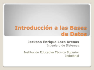 Introducción a las Bases de Datos Jeckson Enrique Loza Arenas Ingeniero de Sistemas Institución Educativa Técnico Superior Industrial 