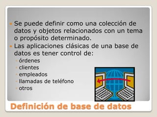 Se puede definir como una colección de datos y objetos relacionados con un tema o propósito determinado. Las aplicaciones clásicas de una base de datos es tener control de: órdenesclientesempleados llamadas de teléfonootrosDefinición de base de datos