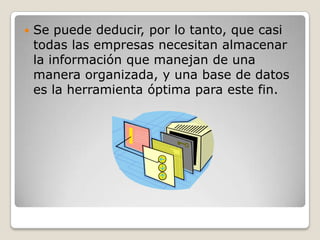 Se puede deducir, por lo tanto, que casi todas las empresas necesitan almacenar la información que manejan de una manera organizada, y una base de datos es la herramienta óptima para este fin.