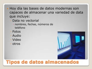 Tipos de datos almacenadosHoy día las bases de datos modernas son capaces de almacenar una variedad de data que incluye:Data no vectorialnombres, fechas, números de 			teléfonoFotosAudioVideootros