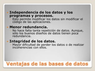 Independencia de los datos y los programas y procesos. Esto permite modificar los datos sin modificar el código de las aplicaciones.Menor redundancia. No hace falta tanta repetición de datos. Aunque, sólo los buenos diseños de datos tienen poca redundancia.Integridad de los datos.Mayor dificultad de perder los datos o de realizar incoherencias con ellos.Ventajas de las bases de datos