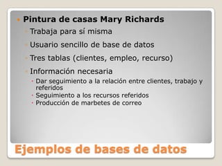 Ejemplos de bases de datosPintura de casas Mary RichardsTrabaja para sí mismaUsuario sencillo de base de datosTres tablas (clientes, empleo, recurso)Información necesariaDar seguimiento a la relación entre clientes, trabajo y referidosSeguimiento a los recursos referidosProducción de marbetes de correo