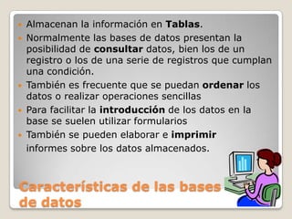 Almacenan la información en Tablas.Normalmente las bases de datos presentan la posibilidad de consultar datos, bien los de un registro o los de una serie de registros que cumplan una condición. También es frecuente que se puedan ordenar los datos o realizar operaciones sencillasPara facilitar la introducción de los datos en la base se suelen utilizar formulariosTambién se pueden elaborar e imprimir informes sobre los datos almacenados.Características de las bases         de datos