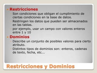 RestriccionesSon condiciones que obligan el cumplimiento de ciertas condiciones en la base de datos.Restringen los datos que pueden ser almacenados en las tablas.por ejemplo, usar un campo con valores enteros entre 1 y 10DominiosDescribe un conjunto de posibles valores para cierto atributo.Distintos tipos de dominios son: enteros, cadenas de texto, fecha, etc...Restricciones y Dominios