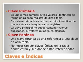 Clave PrimariaEs uno o más campos cuyos valores identifican de forma única cada registro de dicha tabla. Esta clave primaria es la que permite identificar de manera única e inequívoca un registro. La clave principal no puede contener valores duplicados, ni valores nulos (o en blanco).Clave ForáneaUna clave foránea es una referencia a una clave en otra tabla. No necesitan ser claves únicas en la tabla donde están y si a donde están referenciadasClaves e Índices
