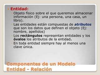 Componentes de un Modelo Entidad - RelaciónEntidad:Objeto físico sobre el que queremos almacenar información (Ej: una persona, una casa, un libro).Las entidades están compuestas de atributos que son los datos que definen el objeto (Ej: nombre, apellidos)Los rectángulos representan entidades y los óvalos los atributos de la entidad.En toda entidad siempre hay al menos una clave única.