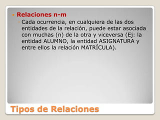 Tipos de RelacionesRelaciones n-mCada ocurrencia, en cualquiera de las dos entidades de la relación, puede estar asociada con muchas (n) de la otra y viceversa (Ej: la entidad ALUMNO, la entidad ASIGNATURA y entre ellos la relación MATRÍCULA).