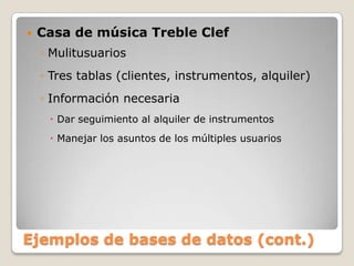 Ejemplos de bases de datos (cont.)Casa de música TrebleClefMulitusuariosTres tablas (clientes, instrumentos, alquiler)Información necesariaDar seguimiento al alquiler de instrumentosManejar los asuntos de los múltiples usuarios
