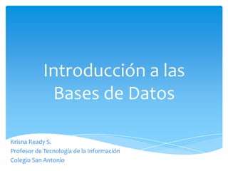 Introducción a las
            Bases de Datos

Krisna Ready S.
Profesor de Tecnología de la Información
Colegio San Antonio
 