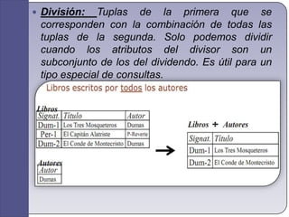 División: Tuplas de la primera que se corresponden con la combinación de todas las tuplas de la segunda. Solo podemos dividir cuando los atributos del divisor son un subconjunto de los del dividendo. Es útil para un tipo especial de consultas.