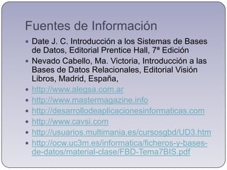 Fuentes de InformaciónDate J. C. Introducción a los Sistemas de Bases de Datos, Editorial Prentice Hall, 7ª EdiciónNevado Cabello, Ma. Victoria, Introducción a las Bases de Datos Relacionales, Editorial Visión Libros, Madrid, España, http://www.alegsa.com.arhttp://www.mastermagazine.infohttp://desarrollodeaplicacionesinformaticas.comhttp://www.cavsi.comhttp://usuarios.multimania.es/cursosgbd/UD3.htmhttp://ocw.uc3m.es/informatica/ficheros-y-bases-de-datos/material-clase/FBD-Tema7BIS.pdf
