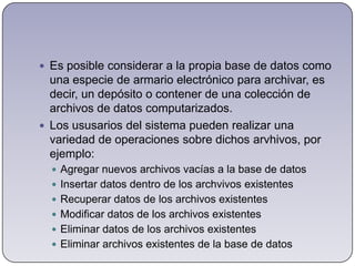 Es posible considerar a la propia base de datos como una especie de armario electrónico para archivar, es decir, un depósito o contener de una colección de archivos de datos computarizados.Los ususarios del sistema pueden realizar una variedad de operaciones sobre dichos arvhivos, por ejemplo:Agregar nuevos archivos vacías a la base de datosInsertar datos dentro de los archvivos existentesRecuperar datos de los archivos existentesModificar datos de los archivos existentesEliminar datos de los archivos existentesEliminar archivos existentes de la base de datos