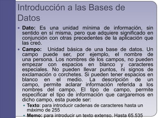 Introducción a las Bases de DatosDato: Es una unidad mínima de información, sin sentido en sí misma, pero que adquiere significado en conjunción con otras precedentes de la aplicación que las creó.Campo:  Unidad básica de una base de datos. Un campo puede ser, por ejemplo, el nombre de una persona. Los nombres de los campos, no pueden empezar con espacios en blanco y caracteres especiales. No pueden llevar puntos, ni signos de exclamación o corchetes. Si pueden tener espacios en blanco en el medio. La descripción de un campo, permite aclarar información referida a los nombres del campo. El tipo de campo, permite especificar el tipo de información que cargaremos en dicho campo, esta puede ser:Texto: para introducir cadenas de caracteres hasta un máximo de 255Memo: para introducir un texto extenso. Hasta 65.535 caracteresNumérico: para introducir númerosFecha/Hora: para introducir datos en formato fecha u hora