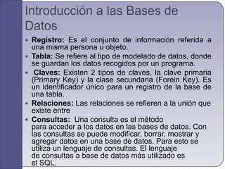 Introducción a las Bases de DatosRegistro: Es el conjunto de información referida a una misma persona u objeto. Tabla: Se refiere al tipo de modelado de datos, donde se guardan los datos recogidos por un programa.Claves: Existen 2 tipos de claves, la clave primaria (Primary Key) y la clase secundaria (Forein Key). Es un identificador único para un registro de la base de una tabla.Relaciones: Las relaciones se refieren a la unión que existe entre Consultas:  Una consulta es el método para acceder a los datos en las bases de datos. Con las consultas se puede modificar, borrar, mostrar y agregar datos en una base de datos. Para esto se utiliza un lenguaje de consultas. El lenguaje de consultas a base de datos más utilizado es el SQL.