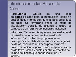 Introducción a las Bases de DatosFormularios: Objeto de una base de datos utilizado para la introducción, edición y gestión de la información de una tabla de la base de datos. Un formulario ofrece un modo de visualización sencillo de algunos o todos los campos de un registro de manera simultánea.Informes: Es un archivo que se crea mediante el Diseñador de informes o el Generador de informes. Esta definición proporciona una descripción completa de conexiones de orígenes de datos, consultas utilizadas para recuperar datos, expresiones, parámetros, imágenes, cuadros de texto, tablas y cualquier otro elementos de tiempo de diseño que podría incluir en un informe.