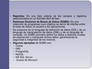 Reportes: Es una lista ordena de los campos y registros seleccionados en un formato fácil de leer.Sistemas Gestores de Bases de Datos (SGBD): Es una colección de programas cuyo objetivo es servir de interfaz entre la base de datos, el usuario y las aplicaciones.Se compone de un lenguaje de definición de datos (DDL), de un lenguaje de manipulación de datos (DML) y de un lenguaje de consulta. Un SGBD permiten definir los datos a distintos niveles de abstracción y manipular dichos datos, garantizando la seguridad e integridad de los mismos.Algunos ejemplos de SGBD son OracleDB2PostgreSQLMySQLMS SQL Server Access de Microsof
