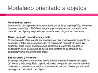 Modelado orientado a objetos

Identidad del objeto
La identidad del objeto está representada por el ID de objeto (OID), el cual es
único de ese objeto. El OID es asignado por el sistema al momento de la
creación del objeto y no puede ser cambiado en ninguna circunstancia.

Clase, conjunto de entidades y tabla
El concepto de clase puede ser asociado con los conceptos de conjunto de
entidades y tabla de los modelos E-R y relacional, respectivamente. No
obstante, clase es un concepto más poderoso que permite no sólo la
descripción de la estructura de datos sino también la descripción del
comportamiento de los objetos clase.

Encapsulado y herencia
El encapsulado es la capacidad de ocultar los detalles internos del objeto
(atributos y métodos). Esta capacidad deriva de que la estructura interna de
un objeto no puede ser accedida directamente por otro objeto, garantizando
la integridad del estado del objeto.
 