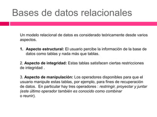Bases de datos relacionales

 Un modelo relacional de datos es considerado teóricamente desde varios
 aspectos.

 1. Aspecto estructural: El usuario percibe la información de la base de
    datos como tablas y nada más que tablas.

 2. Aspecto de integridad: Estas tablas satisfacen ciertas restricciones
 de integridad .

 3. Aspecto de manipulación: Los operadores disponibles para que el
 usuario manipule estas tablas, por ejemplo, para fines de recuperación
 de datos. En particular hay tres operadores : restringir, proyectar y juntar
 (este último operador también es conocido como combinar
 o reunir).
 