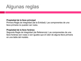 Algunas reglas

Propiedad de la llave principal
Primera Regla de Integridad (de la Entidad): Las componentes de una
llave primaria no pueden ser nulos.

Propiedad de la llave foránea
Segunda Regla de Integridad (de Referencia): Las componentes de una
llave foránea son nulas o son iguales que el valor de alguna llave primaria
en una tabla del modelo.
 