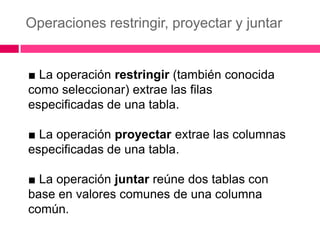 Operaciones restringir, proyectar y juntar


■ La operación restringir (también conocida
como seleccionar) extrae las filas
especificadas de una tabla.

■ La operación proyectar extrae las columnas
especificadas de una tabla.

■ La operación juntar reúne dos tablas con
base en valores comunes de una columna
común.
 