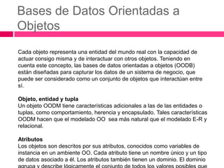 Bases de Datos Orientadas a
Objetos
Cada objeto representa una entidad del mundo real con la capacidad de
actuar consigo misma y de interactuar con otros objetos. Teniendo en
cuenta este concepto, las bases de datos orientadas a objetos (OODB)
están diseñadas para capturar los datos de un sistema de negocio, que
puede ser considerado como un conjunto de objetos que interactúan entre
sí.

Objeto, entidad y tupla
Un objeto OODM tiene características adicionales a las de las entidades o
tuplas, como comportamiento, herencia y encapsulado. Tales características
OODM hacen que el modelado OO sea más natural que el modelado E-R y
relacional.

Atributos
Los objetos son descritos por sus atributos, conocidos como variables de
instancia en un ambiente OO. Cada atributo tiene un nombre único y un tipo
de datos asociado a él. Los atributos también tienen un dominio. El dominio
 