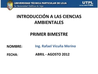 INTRODUCCIÓN A LAS CIENCIAS
            AMBIENTALES

          PRIMER BIMESTRE

NOMBRE:     Ing. Rafael Vicuña Merino

FECHA:      ABRIL - AGOSTO 2012
 