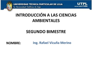 INTRODUCCIÓN A LAS CIENCIAS
           AMBIENTALES

          SEGUNDO BIMESTRE

NOMBRE:     Ing. Rafael Vicuña Merino
 