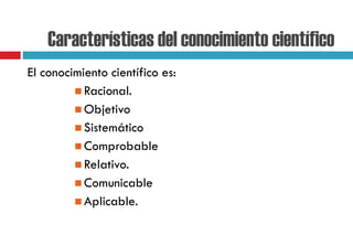 Características del conocimiento científico
El conocimiento científico es:
 Racional.
 Objetivo
 Sistemático
 Comprobable
 Relativo.
 Comunicable
 Aplicable.
 
