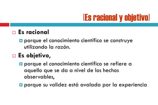 [Es racional y objetivo]
 Es racional
 porque el conocimiento científico se construye
utilizando la razón.
 Es objetivo,
 porque el conocimiento científico se refiere a
aquello que se da a nivel de los hechos
observables,
 porque su validez está avalada por la experiencia
 