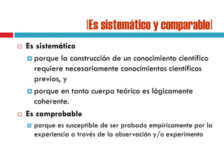 [Es sistemático y comparable]
 Es sistemático
 porque la construcción de un conocimiento científico
requiere necesariamente conocimientos científicos
previos, y
 porque en tanto cuerpo teórico es lógicamente
coherente.
 Es comprobable
 porque es susceptible de ser probado empíricamente por la
experiencia a través de la observación y/o experimento
 