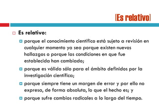 [Es relativo]
 Es relativo:
 porque el conocimiento científico está sujeto a revisión en
cualquier momento ya sea porque existen nuevos
hallazgos o porque las condiciones en que fue
establecida han cambiado;
 porque es válido sólo para el ámbito definidos por la
investigación científica;
 porque siempre tiene un margen de error y por ello no
expresa, de forma absoluta, lo que el hecho es; y
 porque sufre cambios radicales a lo largo del tiempo.
 