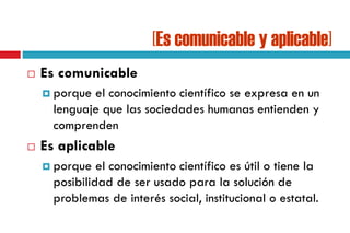 [Es comunicable y aplicable]
 Es comunicable
 porque el conocimiento científico se expresa en un
lenguaje que las sociedades humanas entienden y
comprenden
 Es aplicable
 porque el conocimiento científico es útil o tiene la
posibilidad de ser usado para la solución de
problemas de interés social, institucional o estatal.
 
