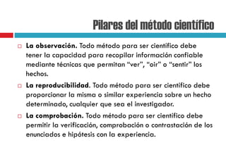 Pilares del método científico
 La observación. Todo método para ser científico debe
tener la capacidad para recopilar información confiable
mediante técnicas que permitan “ver”, “oir” o “sentir” los
hechos.
 La reproducibilidad. Todo método para ser científico debe
proporcionar la misma o similar experiencia sobre un hecho
determinado, cualquier que sea el investigador.
 La comprobación. Todo método para ser científico debe
permitir la verificación, comprobación o contrastación de los
enunciados e hipótesis con la experiencia.
 