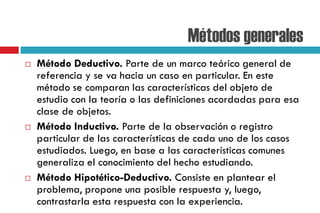 Métodos generales
 Método Deductivo. Parte de un marco teórico general de
referencia y se va hacia un caso en particular. En este
método se comparan las características del objeto de
estudio con la teoría o las definiciones acordadas para esa
clase de objetos.
 Método Inductivo. Parte de la observación o registro
particular de las características de cada uno de los casos
estudiados. Luego, en base a las características comunes
generaliza el conocimiento del hecho estudiando.
 Método Hipotético-Deductivo. Consiste en plantear el
problema, propone una posible respuesta y, luego,
contrastarla esta respuesta con la experiencia.
 