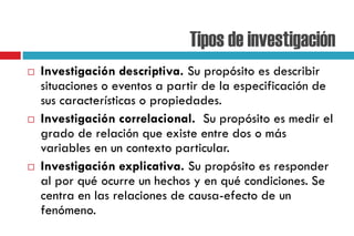 Tipos de investigación
 Investigación descriptiva. Su propósito es describir
situaciones o eventos a partir de la especificación de
sus características o propiedades.
 Investigación correlacional. Su propósito es medir el
grado de relación que existe entre dos o más
variables en un contexto particular.
 Investigación explicativa. Su propósito es responder
al por qué ocurre un hechos y en qué condiciones. Se
centra en las relaciones de causa-efecto de un
fenómeno.
 