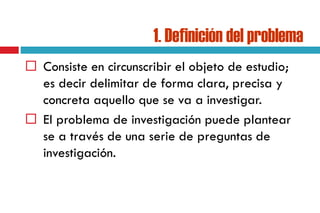 1. Definición del problema
 Consiste en circunscribir el objeto de estudio;
es decir delimitar de forma clara, precisa y
concreta aquello que se va a investigar.
 El problema de investigación puede plantear
se a través de una serie de preguntas de
investigación.
 
