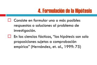 4. Formulación de la Hipótesis
 Consiste en formular una o más posibles
respuestas o soluciones al problema de
investigación.
 En las ciencias fácticas, “las hipótesis son solo
proposiciones sujetas a comprobación
empírica” (Hernández, et. al., 1999: 75)
 
